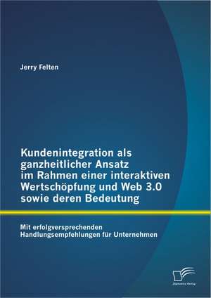 Kundenintegration ALS Ganzheitlicher Ansatz Im Rahmen Einer Interaktiven Wertschopfung Und Web 3.0 Sowie Deren Bedeutung: Mit Erfolgversprechenden Han de Jerry Felten