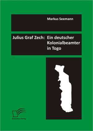 Julius Graf Zech: Ein Deutscher Kolonialbeamter in Togo de Markus Seemann