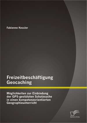 Freizeitbeschaftigung Geocaching: Moglichkeiten Zur Einbindung Der GPS-Gestutzten Schatzsuche in Einen Kompetenzorientierten Geographieunterricht de Fabienne Kessler