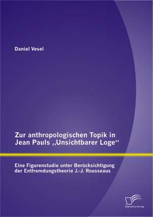 Zur Anthropologischen Topik in Jean Pauls Unsichtbarer Loge: Eine Figurenstudie Unter Berucksichtigung Der Entfremdungstheorie J.-J. Rousseaus de Daniel Vesel