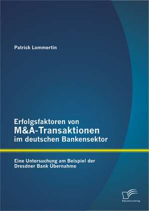 Erfolgsfaktoren Von M&A-Transaktionen Im Deutschen Bankensektor: Eine Untersuchung Am Beispiel Der Dresdner Bank Ubernahme de Patrick Lommertin