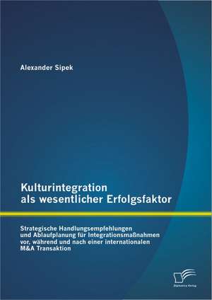 Kulturintegration ALS Wesentlicher Erfolgsfaktor: Strategische Handlungsempfehlungen Und Ablaufplanung Fur Integrationsma Nahmen VOR, W Hrend Und Nach de Alexander Sipek