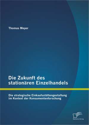 Die Zukunft Des Stationaren Einzelhandels: Die Strategische Einkaufsstattengestaltung Im Kontext Der Konsumentenforschung de Thomas Meyer