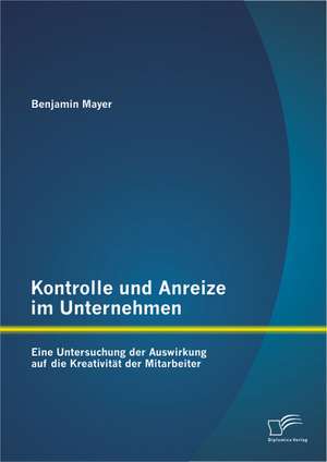 Kontrolle Und Anreize Im Unternehmen: Eine Untersuchung Der Auswirkung Auf Die Kreativitat Der Mitarbeiter de Benjamin Mayer