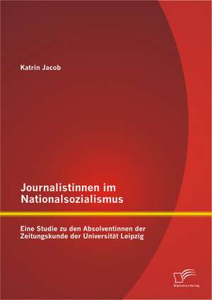 Journalistinnen Im Nationalsozialismus: Eine Studie Zu Den Absolventinnen Der Zeitungskunde Der Universitat Leipzig de Katrin Jacob