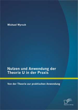 Nutzen Und Anwendung Der Theorie U in Der Praxis: Von Der Theorie Zur Praktischen Anwendung de Michael Wyrsch