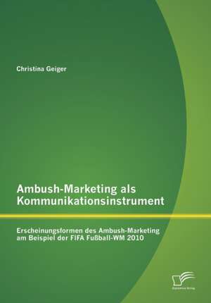 Ambush-Marketing ALS Kommunikationsinstrument: Erscheinungsformen Des Ambush-Marketing Am Beispiel Der Fifa Fussball-Wm 2010 de Christina Geiger