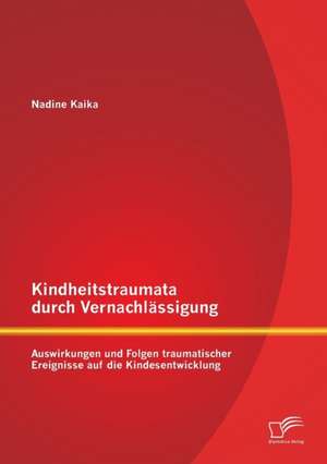 Kindheitstraumata Durch Vernachlassigung: Auswirkungen Und Folgen Traumatischer Ereignisse Auf Die Kindesentwicklung de Nadine Kaika