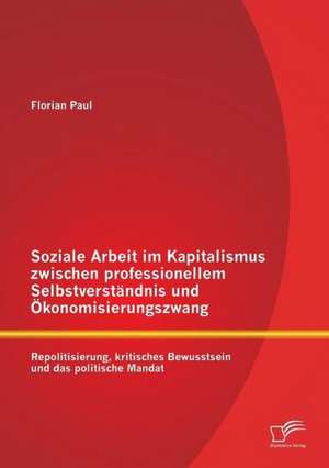 Soziale Arbeit Im Kapitalismus Zwischen Professionellem Selbstverstandnis Und Okonomisierungszwang: Repolitisierung, Kritisches Bewusstsein Und Das Po de Florian Paul