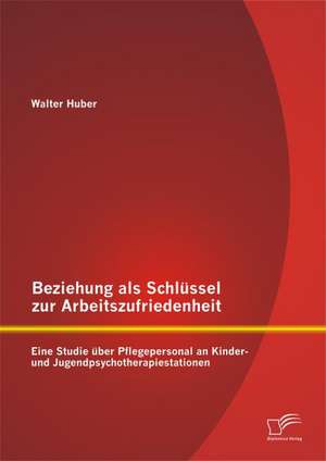 Beziehung ALS Schlussel Zur Arbeitszufriedenheit: Eine Studie Uber Pflegepersonal an Kinder- Und Jugendpsychotherapiestationen de Walter Huber