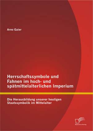 Herrschaftssymbole Und Fahnen Im Hoch- Und Spatmittelalterlichen Imperium: Die Herausbildung Unserer Heutigen Staatssymbolik Im Mittelalter de Arno Gaier