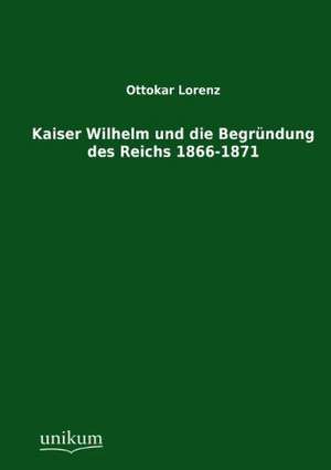 Kaiser Wilhelm und die Begründung des Reichs 1866-1871 de Ottokar Lorenz