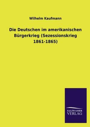 Die Deutschen Im Amerikanischen Burgerkrieg (Sezessionskrieg 1861-1865): Untersuchung Uber Dessen Ursprungliche Bestimmung de Wilhelm Kaufmann