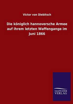 Die Koniglich Hannoversche Armee Auf Ihrem Letzten Waffengange Im Juni 1866: Mit Ungedruckten Briefen, Gedichten Und Einer Autobiographie Geibels de Victor von Diebitsch