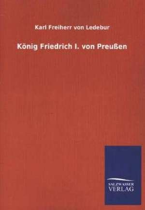 Konig Friedrich I. Von Preussen: Mit Ungedruckten Briefen, Gedichten Und Einer Autobiographie Geibels de Karl Freiherr von Ledebur