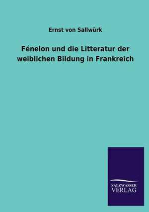 Fenelon Und Die Litteratur Der Weiblichen Bildung in Frankreich: Mit Ungedruckten Briefen, Gedichten Und Einer Autobiographie Geibels de Ernst von Sallwürk