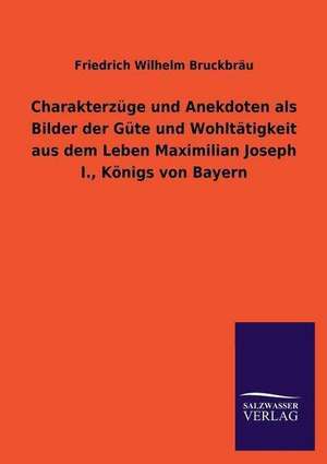 Charakterzuge Und Anekdoten ALS Bilder Der Gute Und Wohltatigkeit Aus Dem Leben Maximilian Joseph I., Konigs Von Bayern: Magdeburg de Friedrich Wilhelm Bruckbräu