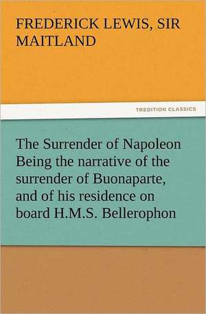 The Surrender of Napoleon Being the Narrative of the Surrender of Buonaparte, and of His Residence on Board H.M.S. Bellerophon, with a Detail of the P: His Sea Stories de Sir Frederick Lewis Maitland