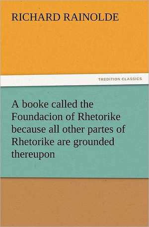 A Booke Called the Foundacion of Rhetorike Because All Other Partes of Rhetorike Are Grounded Thereupon, Euery Parte Sette Forthe in an Oracion Vpon: Some Things He Should Know de Richard Rainolde