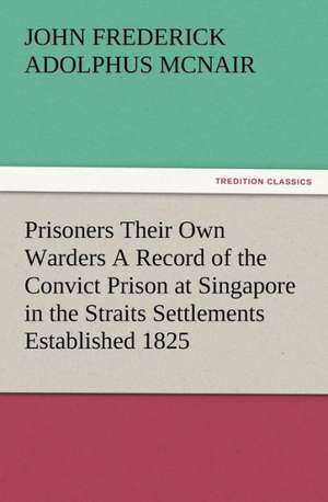 Prisoners Their Own Warders a Record of the Convict Prison at Singapore in the Straits Settlements Established 1825: Some Things He Should Know de John Frederick Adolphus McNair