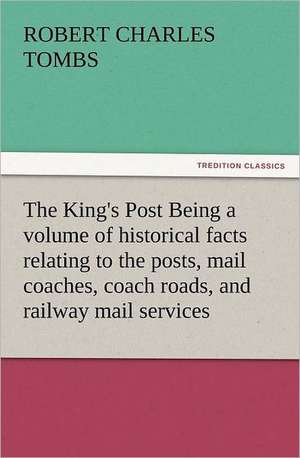 The King's Post Being a Volume of Historical Facts Relating to the Posts, Mail Coaches, Coach Roads, and Railway Mail Services of and Connected with T: New and Old de Robert Charles Tombs