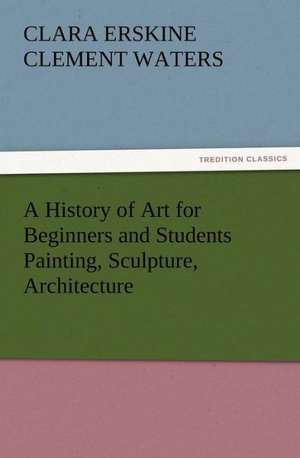 A History of Art for Beginners and Students Painting, Sculpture, Architecture de Clara Erskine Clement Waters