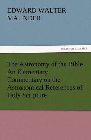 The Astronomy of the Bible an Elementary Commentary on the Astronomical References of Holy Scripture: His Love and Exploits, Together with Some Account of the Singular Manner by de E. Walter (Edward Walter) Maunder