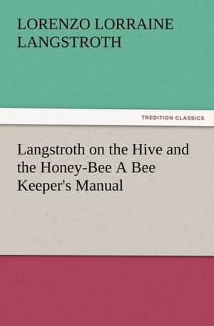 Langstroth on the Hive and the Honey-Bee a Bee Keeper's Manual: His Love and Exploits, Together with Some Account of the Singular Manner by de L. L. (Lorenzo Lorraine) Langstroth