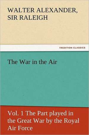 The War in the Air, Vol. 1 the Part Played in the Great War by the Royal Air Force: Their Nature and Uses de Sir Walter Alexander Raleigh