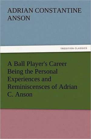 A Ball Player's Career Being the Personal Experiences and Reminiscensces of Adrian C. Anson de ADRIAN CONSTANTINE ANSON