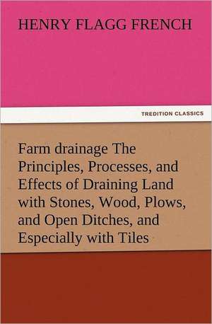 Farm Drainage the Principles, Processes, and Effects of Draining Land with Stones, Wood, Plows, and Open Ditches, and Especially with Tiles: Literary Curiosities Gleanings Chiefly from Old Newspapers of Boston and Salem, Massachusetts de Henry F. (Henry Flagg) French