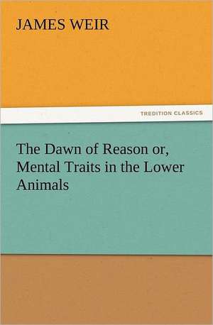 The Dawn of Reason Or, Mental Traits in the Lower Animals: In Memoriam of Mr. & Mrs. James Knowles. Selected from Their Diaries. de James Weir