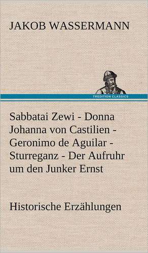 Sabbatai Zewi - Donna Johanna Von Castilien - Geronimo de Aguilar - Sturreganz - Der Aufruhr Um Den Junker Ernst: Das Lallen- Und Narrenbuch de Jakob Wassermann