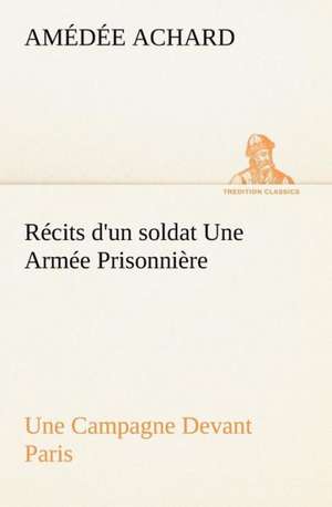 R Cits D'Un Soldat Une Arm E Prisonni Re; Une Campagne Devant Paris: Une Partie de La C Te Nord, L' Le Aux Oeufs, L'Anticosti, L' Le Saint-Paul, L'Archipel de La Madeleine de Amédée Achard