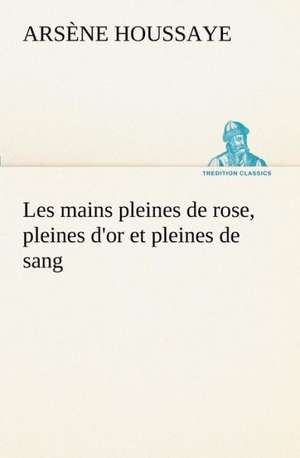 Les Mains Pleines de Rose, Pleines D'Or Et Pleines de Sang: 1854-1866 de Arsène Houssaye