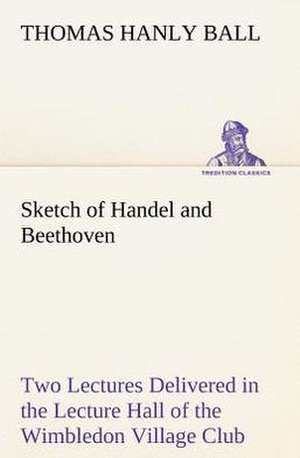 Sketch of Handel and Beethoven Two Lectures, Delivered in the Lecture Hall of the Wimbledon Village Club, on Monday Evening, Dec. 14, 1863; And Monday: Humbly Addressed to All Who Believe de Thomas Hanly Ball