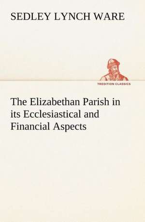 The Elizabethan Parish in Its Ecclesiastical and Financial Aspects: Positive and Negative de Sedley Lynch Ware