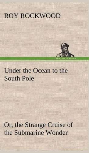 Under the Ocean to the South Pole Or, the Strange Cruise of the Submarine Wonder de Roy Rockwood