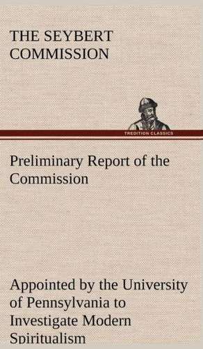 Preliminary Report of the Commission Appointed by the University of Pennsylvania to Investigate Modern Spiritualism de The Seybert Commission