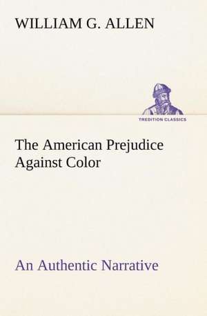 The American Prejudice Against Color An Authentic Narrative, Showing How Easily The Nation Got Into An Uproar. de William G. Allen