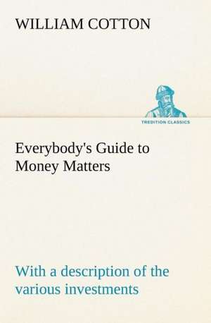 Everybody's Guide to Money Matters: With a Description of the Various Investments Chiefly Dealt in on the Stock Exchange, and the Mode of Dealing Ther de William Cotton