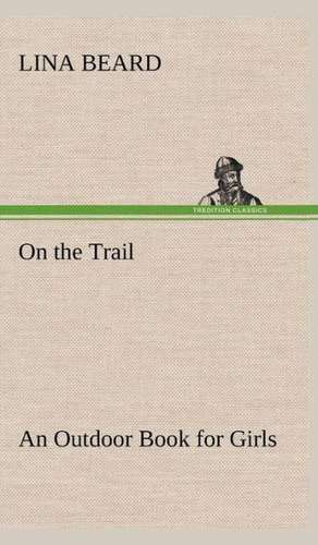 On the Trail an Outdoor Book for Girls: Its Origin and Associations Together with Its Historical Events and Festive Celebrations During Nineteen Centuries de Lina Beard