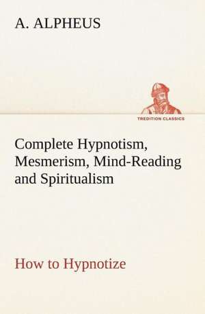 Complete Hypnotism, Mesmerism, Mind-Reading and Spiritualism How to Hypnotize: Being an Exhaustive and Practical System of Method, Application, and Us de A. Alpheus