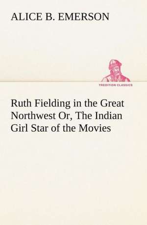 Ruth Fielding in the Great Northwest Or, the Indian Girl Star of the Movies: Poems de Alice B. Emerson