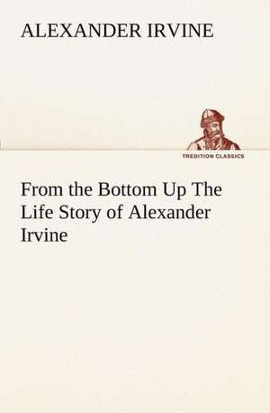 From the Bottom Up the Life Story of Alexander Irvine: The Cathedral Church of Saint Paul an Account of the Old and New Buildings with a Short Historical Sketch de Alexander Irvine