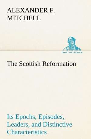 The Scottish Reformation Its Epochs, Episodes, Leaders, and Distinctive Characteristics de Alexander F. Mitchell