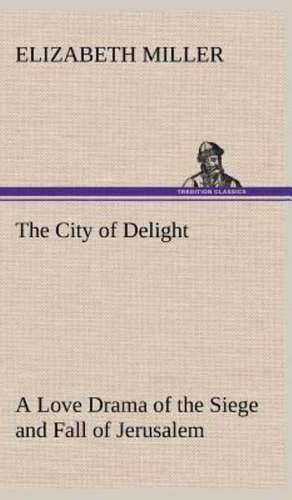 The City of Delight a Love Drama of the Siege and Fall of Jerusalem: The Five Human Types de Elizabeth Miller