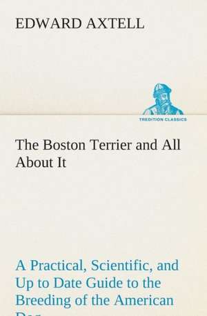 The Boston Terrier and All about It a Practical, Scientific, and Up to Date Guide to the Breeding of the American Dog: Or, Searching an Ocean Floor de Edward Axtell