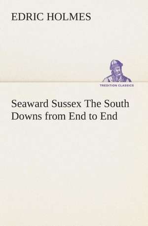 Seaward Sussex the South Downs from End to End: Or, Winning the Plaudits of the Sunny South de Edric Holmes