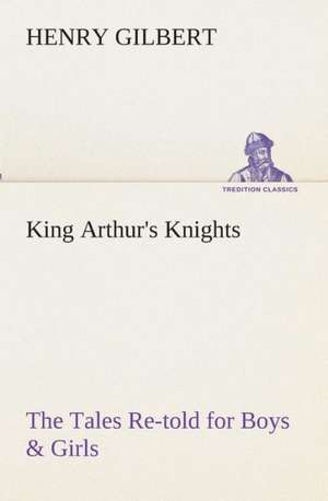 King Arthur's Knights the Tales Re-Told for Boys & Girls: Essays on the Character and Mission of the Poet as Interpreted in English Verse of the Last One Hundred and Fifty Year de Henry Gilbert